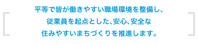 平等で皆が働きやすい職場環境を整備し、従業員を起点とした、安心安全の住みやすいまちづくりを推進します。