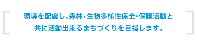 環境を配慮し、森林•生物多様性保全・保護活動と共に活動出来るまちづくりを目指します。